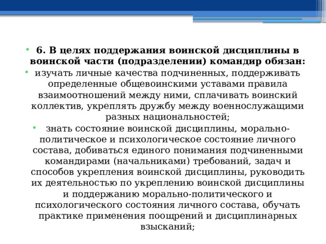 6. В целях поддержания воинской дисциплины в воинской части (подразделении) командир обязан: изучать личные качества подчиненных, поддерживать определенные общевоинскими уставами правила взаимоотношений между ними, сплачивать воинский коллектив, укреплять дружбу между военнослужащими разных национальностей; знать состояние воинской дисциплины, морально-политическое и психологическое состояние личного состава, добиваться единого понимания подчиненными командирами (начальниками) требований, задач и способов укрепления воинской дисциплины, руководить их деятельностью по укреплению воинской дисциплины и поддержанию морально-политического и психологического состояния личного состава, обучать практике применения поощрений и дисциплинарных взысканий; 