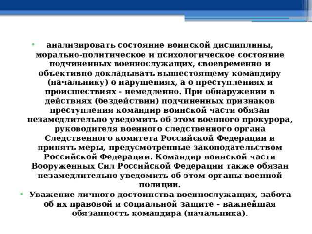 анализировать состояние воинской дисциплины, морально-политическое и психологическое состояние подчиненных военнослужащих, своевременно и объективно докладывать вышестоящему командиру (начальнику) о нарушениях, а о преступлениях и происшествиях - немедленно. При обнаружении в действиях (бездействии) подчиненных признаков преступления командир воинской части обязан незамедлительно уведомить об этом военного прокурора, руководителя военного следственного органа Следственного комитета Российской Федерации и принять меры, предусмотренные законодательством Российской Федерации. Командир воинской части Вооруженных Сил Российской Федерации также обязан незамедлительно уведомить об этом органы военной полиции. Уважение личного достоинства военнослужащих, забота об их правовой и социальной защите - важнейшая обязанность командира (начальника). 