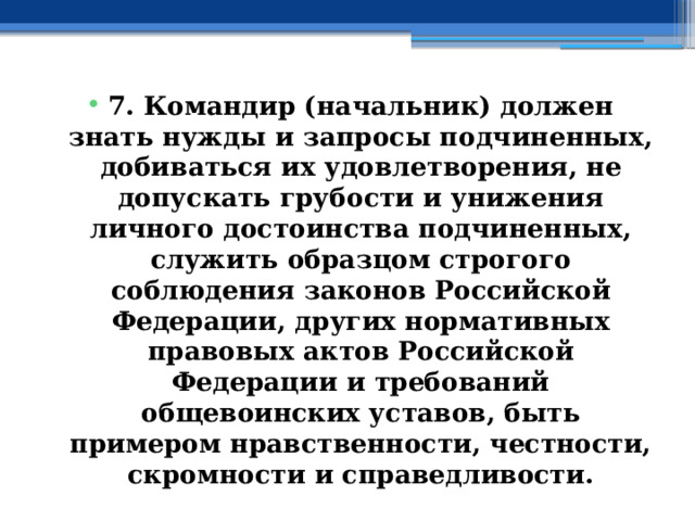 7. Командир (начальник) должен знать нужды и запросы подчиненных, добиваться их удовлетворения, не допускать грубости и унижения личного достоинства подчиненных, служить образцом строгого соблюдения законов Российской Федерации, других нормативных правовых актов Российской Федерации и требований общевоинских уставов, быть примером нравственности, честности, скромности и справедливости. 