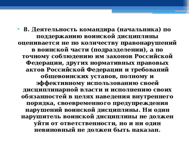 8. Деятельность командира (начальника) по поддержанию воинской дисциплины оценивается не по количеству правонарушений в воинской части (подразделении), а по точному соблюдению им законов Российской Федерации, других нормативных правовых актов Российской Федерации и требований общевоинских уставов, полному и эффективному использованию своей дисциплинарной власти и исполнению своих обязанностей в целях наведения внутреннего порядка, своевременного предупреждения нарушений воинской дисциплины. Ни один нарушитель воинской дисциплины не должен уйти от ответственности, но и ни один невиновный не должен быть наказан. 