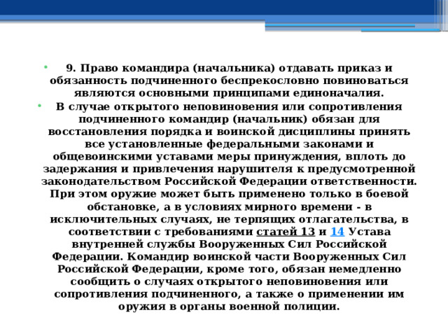 9. Право командира (начальника) отдавать приказ и обязанность подчиненного беспрекословно повиноваться являются основными принципами единоначалия. В случае открытого неповиновения или сопротивления подчиненного командир (начальник) обязан для восстановления порядка и воинской дисциплины принять все установленные федеральными законами и общевоинскими уставами меры принуждения, вплоть до задержания и привлечения нарушителя к предусмотренной законодательством Российской Федерации ответственности. При этом оружие может быть применено только в боевой обстановке, а в условиях мирного времени - в исключительных случаях, не терпящих отлагательства, в соответствии с требованиями  статей 13  и  14  Устава внутренней службы Вооруженных Сил Российской Федерации. Командир воинской части Вооруженных Сил Российской Федерации, кроме того, обязан немедленно сообщить о случаях открытого неповиновения или сопротивления подчиненного, а также о применении им оружия в органы военной полиции. 