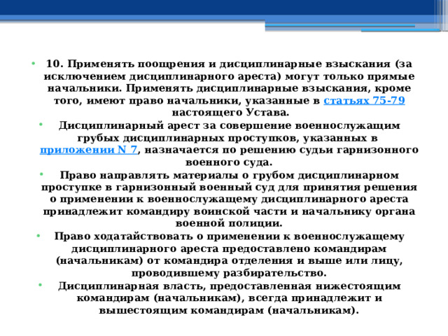 10. Применять поощрения и дисциплинарные взыскания (за исключением дисциплинарного ареста) могут только прямые начальники. Применять дисциплинарные взыскания, кроме того, имеют право начальники, указанные в  статьях 75-79  настоящего Устава. Дисциплинарный арест за совершение военнослужащим грубых дисциплинарных проступков, указанных в  приложении N 7 , назначается по решению судьи гарнизонного военного суда. Право направлять материалы о грубом дисциплинарном проступке в гарнизонный военный суд для принятия решения о применении к военнослужащему дисциплинарного ареста принадлежит командиру воинской части и начальнику органа военной полиции. Право ходатайствовать о применении к военнослужащему дисциплинарного ареста предоставлено командирам (начальникам) от командира отделения и выше или лицу, проводившему разбирательство. Дисциплинарная власть, предоставленная нижестоящим командирам (начальникам), всегда принадлежит и вышестоящим командирам (начальникам). 