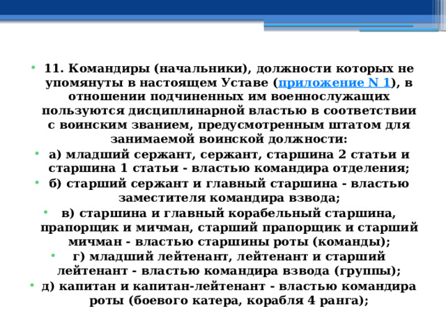 11. Командиры (начальники), должности которых не упомянуты в настоящем Уставе ( приложение N 1 ), в отношении подчиненных им военнослужащих пользуются дисциплинарной властью в соответствии с воинским званием, предусмотренным штатом для занимаемой воинской должности: а) младший сержант, сержант, старшина 2 статьи и старшина 1 статьи - властью командира отделения; б) старший сержант и главный старшина - властью заместителя командира взвода; в) старшина и главный корабельный старшина, прапорщик и мичман, старший прапорщик и старший мичман - властью старшины роты (команды); г) младший лейтенант, лейтенант и старший лейтенант - властью командира взвода (группы); д) капитан и капитан-лейтенант - властью командира роты (боевого катера, корабля 4 ранга); 