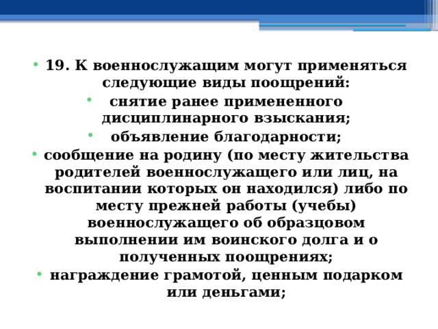 19. К военнослужащим могут применяться следующие виды поощрений: снятие ранее примененного дисциплинарного взыскания; объявление благодарности; сообщение на родину (по месту жительства родителей военнослужащего или лиц, на воспитании которых он находился) либо по месту прежней работы (учебы) военнослужащего об образцовом выполнении им воинского долга и о полученных поощрениях; награждение грамотой, ценным подарком или деньгами; 