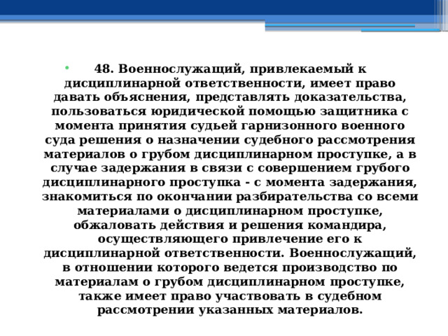 48. Военнослужащий, привлекаемый к дисциплинарной ответственности, имеет право давать объяснения, представлять доказательства, пользоваться юридической помощью защитника с момента принятия судьей гарнизонного военного суда решения о назначении судебного рассмотрения материалов о грубом дисциплинарном проступке, а в случае задержания в связи с совершением грубого дисциплинарного проступка - с момента задержания, знакомиться по окончании разбирательства со всеми материалами о дисциплинарном проступке, обжаловать действия и решения командира, осуществляющего привлечение его к дисциплинарной ответственности. Военнослужащий, в отношении которого ведется производство по материалам о грубом дисциплинарном проступке, также имеет право участвовать в судебном рассмотрении указанных материалов. 