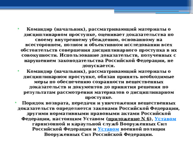 Командир (начальник), рассматривающий материалы о дисциплинарном проступке, оценивает доказательства по своему внутреннему убеждению, основанному на всестороннем, полном и объективном исследовании всех обстоятельств совершения дисциплинарного проступка в их совокупности. Использование доказательств, полученных с нарушением законодательства Российской Федерации, не допускается. Командир (начальник), рассматривающий материалы о дисциплинарном проступке, обязан принять необходимые меры по обеспечению сохранности вещественных доказательств и документов до принятия решения по результатам рассмотрения материалов о дисциплинарном проступке. Порядок возврата, передачи и уничтожения вещественных доказательств определяется законами Российской Федерации, другими нормативными правовыми актами Российской Федерации, настоящим Уставом ( приложение N 6 ),  Уставом  гарнизонной и караульной служб Вооруженных Сил Российской Федерации и  Уставом  военной полиции Вооруженных Сил Российской Федерации. 