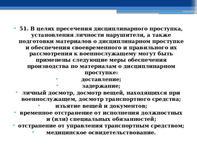 51. В целях пресечения дисциплинарного проступка, установления личности нарушителя, а также подготовки материалов о дисциплинарном проступке и обеспечения своевременного и правильного их рассмотрения к военнослужащему могут быть применены следующие меры обеспечения производства по материалам о дисциплинарном проступке: доставление; задержание; личный досмотр, досмотр вещей, находящихся при военнослужащем, досмотр транспортного средства; изъятие вещей и документов; временное отстранение от исполнения должностных и (или) специальных обязанностей; отстранение от управления транспортным средством; медицинское освидетельствование. 