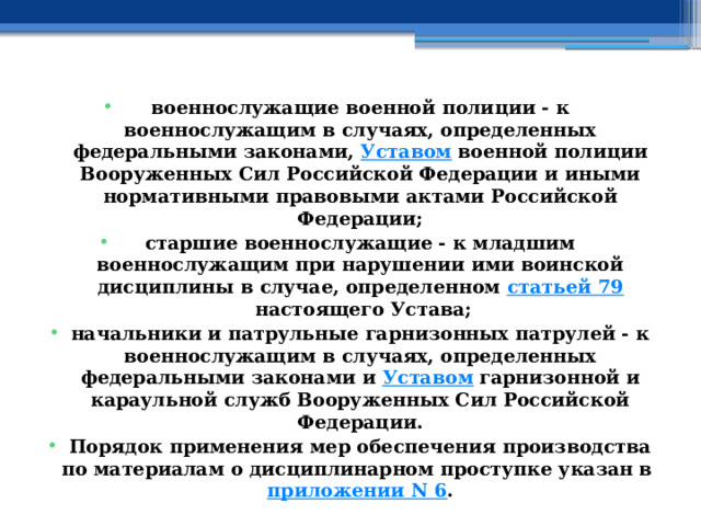 военнослужащие военной полиции - к военнослужащим в случаях, определенных федеральными законами,  Уставом  военной полиции Вооруженных Сил Российской Федерации и иными нормативными правовыми актами Российской Федерации; старшие военнослужащие - к младшим военнослужащим при нарушении ими воинской дисциплины в случае, определенном  статьей 79  настоящего Устава; начальники и патрульные гарнизонных патрулей - к военнослужащим в случаях, определенных федеральными законами и  Уставом  гарнизонной и караульной служб Вооруженных Сил Российской Федерации. Порядок применения мер обеспечения производства по материалам о дисциплинарном проступке указан в  приложении N 6 . 