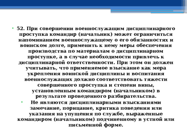 52. При совершении военнослужащим дисциплинарного проступка командир (начальник) может ограничиться напоминанием военнослужащему о его обязанностях и воинском долге, применить к нему меры обеспечения производства по материалам о дисциплинарном проступке, а в случае необходимости привлечь к дисциплинарной ответственности. При этом он должен учитывать, что применяемое взыскание как мера укрепления воинской дисциплины и воспитания военнослужащих должно соответствовать тяжести совершенного проступка и степени вины, установленным командиром (начальником) в результате проведенного разбирательства. Не являются дисциплинарными взысканиями замечание, порицание, критика поведения или указания на упущения по службе, выраженные командиром (начальником) подчиненному в устной или письменной форме. 