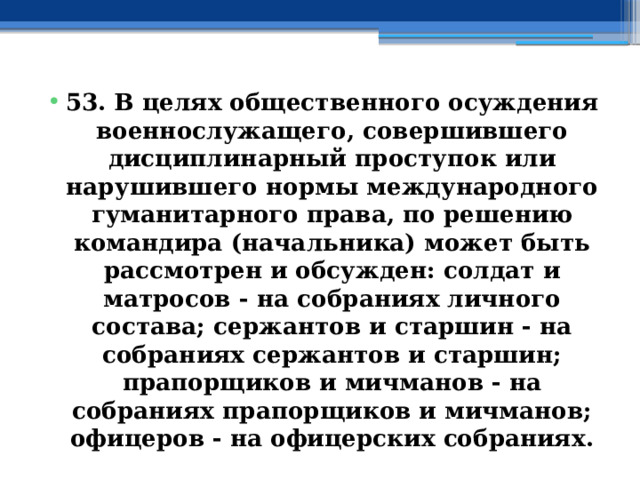 53. В целях общественного осуждения военнослужащего, совершившего дисциплинарный проступок или нарушившего нормы международного гуманитарного права, по решению командира (начальника) может быть рассмотрен и обсужден: солдат и матросов - на собраниях личного состава; сержантов и старшин - на собраниях сержантов и старшин; прапорщиков и мичманов - на собраниях прапорщиков и мичманов; офицеров - на офицерских собраниях. 