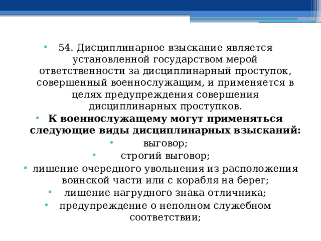 54. Дисциплинарное взыскание является установленной государством мерой ответственности за дисциплинарный проступок, совершенный военнослужащим, и применяется в целях предупреждения совершения дисциплинарных проступков. К военнослужащему могут применяться следующие виды дисциплинарных взысканий: выговор; строгий выговор; лишение очередного увольнения из расположения воинской части или с корабля на берег; лишение нагрудного знака отличника; предупреждение о неполном служебном соответствии; 