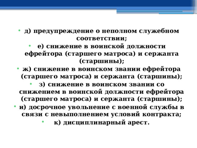 д) предупреждение о неполном служебном соответствии; е) снижение в воинской должности ефрейтора (старшего матроса) и сержанта (старшины); ж) снижение в воинском звании ефрейтора (старшего матроса) и сержанта (старшины); з) снижение в воинском звании со снижением в воинской должности ефрейтора (старшего матроса) и сержанта (старшины); и) досрочное увольнение с военной службы в связи с невыполнением условий контракта; к) дисциплинарный арест. 