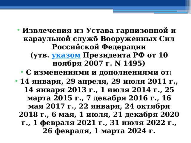 Извлечения из Устава гарнизонной и караульной служб Вооруженных Сил Российской Федерации  (утв.  указом  Президента РФ от 10 ноября 2007 г. N 1495) С изменениями и дополнениями от: 14 января, 29 апреля, 29 июля 2011 г., 14 января 2013 г., 1 июля 2014 г., 25 марта 2015 г., 7 декабря 2016 г., 16 мая 2017 г., 22 января, 24 октября 2018 г., 6 мая, 1 июля, 21 декабря 2020 г., 1 февраля 2021 г., 31 июля 2022 г., 26 февраля, 1 марта 2024 г. 