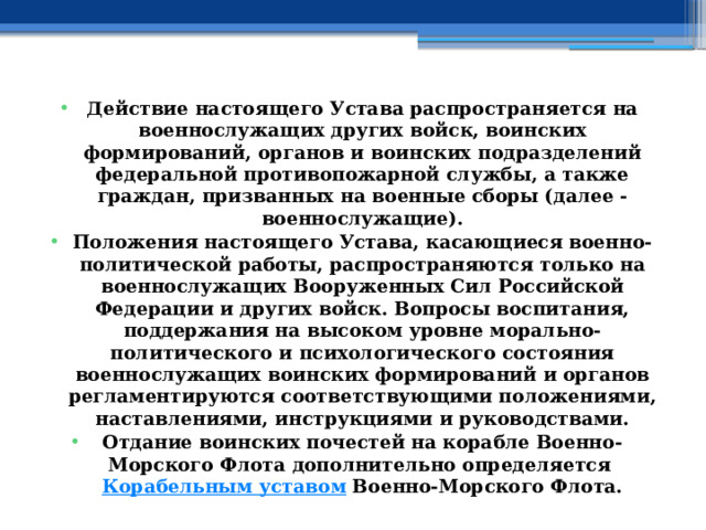 Действие настоящего Устава распространяется на военнослужащих других войск, воинских формирований, органов и воинских подразделений федеральной противопожарной службы, а также граждан, призванных на военные сборы (далее - военнослужащие). Положения настоящего Устава, касающиеся военно-политической работы, распространяются только на военнослужащих Вооруженных Сил Российской Федерации и других войск. Вопросы воспитания, поддержания на высоком уровне морально-политического и психологического состояния военнослужащих воинских формирований и органов регламентируются соответствующими положениями, наставлениями, инструкциями и руководствами. Отдание воинских почестей на корабле Военно-Морского Флота дополнительно определяется  Корабельным уставом  Военно-Морского Флота. 