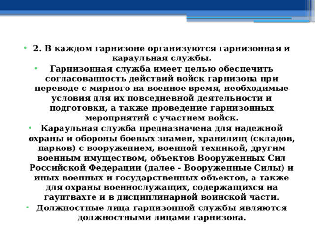 2. В каждом гарнизоне организуются гарнизонная и караульная службы. Гарнизонная служба имеет целью обеспечить согласованность действий войск гарнизона при переводе с мирного на военное время, необходимые условия для их повседневной деятельности и подготовки, а также проведение гарнизонных мероприятий с участием войск. Караульная служба предназначена для надежной охраны и обороны боевых знамен, хранилищ (складов, парков) с вооружением, военной техникой, другим военным имуществом, объектов Вооруженных Сил Российской Федерации (далее - Вооруженные Силы) и иных военных и государственных объектов, а также для охраны военнослужащих, содержащихся на гауптвахте и в дисциплинарной воинской части. Должностные лица гарнизонной службы являются должностными лицами гарнизона. 