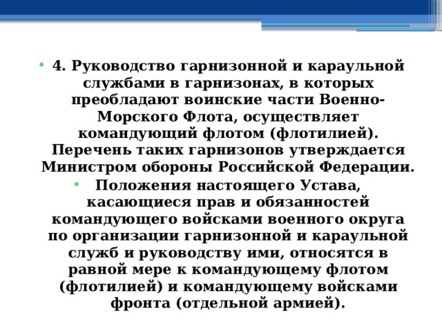 4. Руководство гарнизонной и караульной службами в гарнизонах, в которых преобладают воинские части Военно-Морского Флота, осуществляет командующий флотом (флотилией). Перечень таких гарнизонов утверждается Министром обороны Российской Федерации. Положения настоящего Устава, касающиеся прав и обязанностей командующего войсками военного округа по организации гарнизонной и караульной служб и руководству ими, относятся в равной мере к командующему флотом (флотилией) и командующему войсками фронта (отдельной армией). 