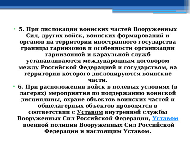 5. При дислокации воинских частей Вооруженных Сил, других войск, воинских формирований и органов на территории иностранного государства границы гарнизонов и особенности организации гарнизонной и караульной служб устанавливаются международным договором между Российской Федерацией и государством, на территории которого дислоцируются воинские части. 6. При расположении войск в полевых условиях (в лагерях) мероприятия по поддержанию воинской дисциплины, охране объектов воинских частей и общелагерных объектов проводятся в соответствии с  Уставом  внутренней службы Вооруженных Сил Российской Федерации,  Уставом  военной полиции Вооруженных Сил Российской Федерации и настоящим Уставом. 