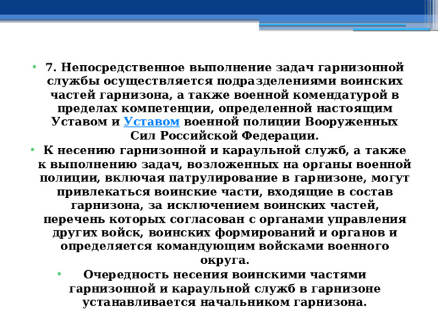 7. Непосредственное выполнение задач гарнизонной службы осуществляется подразделениями воинских частей гарнизона, а также военной комендатурой в пределах компетенции, определенной настоящим Уставом и  Уставом  военной полиции Вооруженных Сил Российской Федерации. К несению гарнизонной и караульной служб, а также к выполнению задач, возложенных на органы военной полиции, включая патрулирование в гарнизоне, могут привлекаться воинские части, входящие в состав гарнизона, за исключением воинских частей, перечень которых согласован с органами управления других войск, воинских формирований и органов и определяется командующим войсками военного округа. Очередность несения воинскими частями гарнизонной и караульной служб в гарнизоне устанавливается начальником гарнизона. 