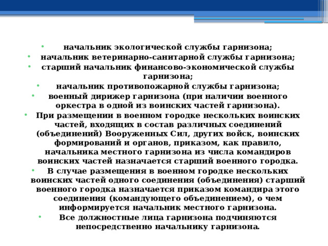 начальник экологической службы гарнизона; начальник ветеринарно-санитарной службы гарнизона; старший начальник финансово-экономической службы гарнизона; начальник противопожарной службы гарнизона; военный дирижер гарнизона (при наличии военного оркестра в одной из воинских частей гарнизона). При размещении в военном городке нескольких воинских частей, входящих в состав различных соединений (объединений) Вооруженных Сил, других войск, воинских формирований и органов, приказом, как правило, начальника местного гарнизона из числа командиров воинских частей назначается старший военного городка. В случае размещения в военном городке нескольких воинских частей одного соединения (объединения) старший военного городка назначается приказом командира этого соединения (командующего объединением), о чем информируется начальник местного гарнизона. Все должностные лица гарнизона подчиняются непосредственно начальнику гарнизона. 