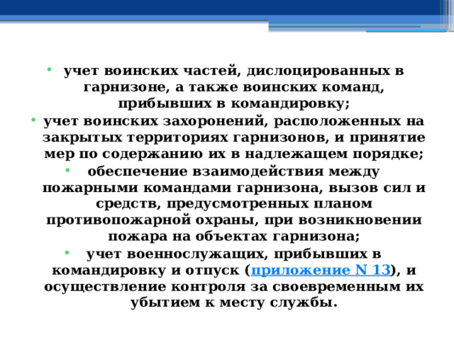 учет воинских частей, дислоцированных в гарнизоне, а также воинских команд, прибывших в командировку; учет воинских захоронений, расположенных на закрытых территориях гарнизонов, и принятие мер по содержанию их в надлежащем порядке; обеспечение взаимодействия между пожарными командами гарнизона, вызов сил и средств, предусмотренных планом противопожарной охраны, при возникновении пожара на объектах гарнизона; учет военнослужащих, прибывших в командировку и отпуск ( приложение N 13 ), и осуществление контроля за своевременным их убытием к месту службы. 