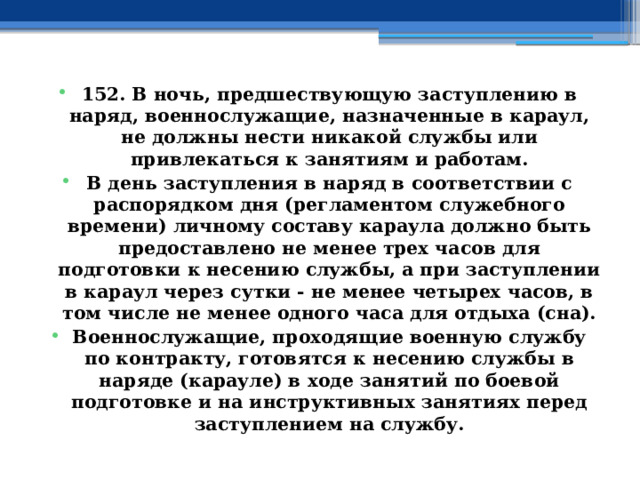 152. В ночь, предшествующую заступлению в наряд, военнослужащие, назначенные в караул, не должны нести никакой службы или привлекаться к занятиям и работам. В день заступления в наряд в соответствии с распорядком дня (регламентом служебного времени) личному составу караула должно быть предоставлено не менее трех часов для подготовки к несению службы, а при заступлении в караул через сутки - не менее четырех часов, в том числе не менее одного часа для отдыха (сна). Военнослужащие, проходящие военную службу по контракту, готовятся к несению службы в наряде (карауле) в ходе занятий по боевой подготовке и на инструктивных занятиях перед заступлением на службу. 