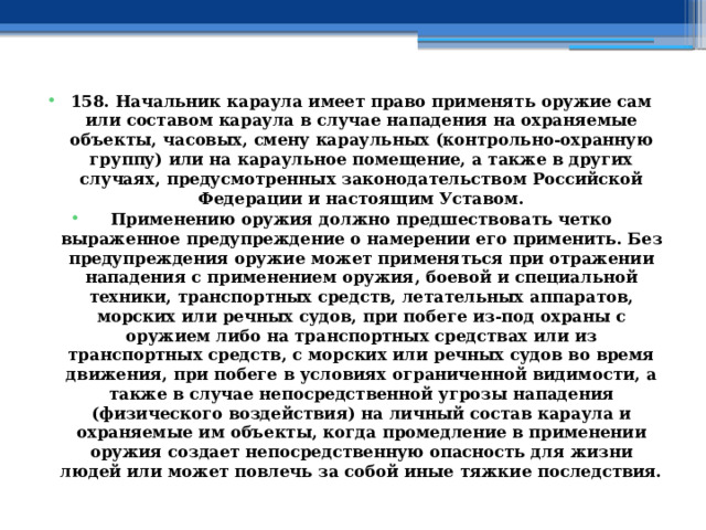 158. Начальник караула имеет право применять оружие сам или составом караула в случае нападения на охраняемые объекты, часовых, смену караульных (контрольно-охранную группу) или на караульное помещение, а также в других случаях, предусмотренных законодательством Российской Федерации и настоящим Уставом. Применению оружия должно предшествовать четко выраженное предупреждение о намерении его применить. Без предупреждения оружие может применяться при отражении нападения с применением оружия, боевой и специальной техники, транспортных средств, летательных аппаратов, морских или речных судов, при побеге из-под охраны с оружием либо на транспортных средствах или из транспортных средств, с морских или речных судов во время движения, при побеге в условиях ограниченной видимости, а также в случае непосредственной угрозы нападения (физического воздействия) на личный состав караула и охраняемые им объекты, когда промедление в применении оружия создает непосредственную опасность для жизни людей или может повлечь за собой иные тяжкие последствия. 