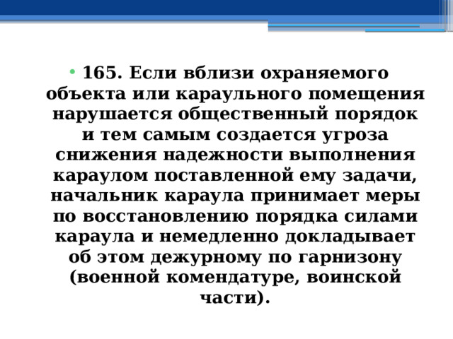 165. Если вблизи охраняемого объекта или караульного помещения нарушается общественный порядок и тем самым создается угроза снижения надежности выполнения караулом поставленной ему задачи, начальник караула принимает меры по восстановлению порядка силами караула и немедленно докладывает об этом дежурному по гарнизону (военной комендатуре, воинской части). 