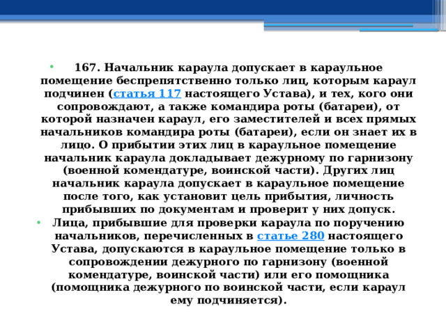 167. Начальник караула допускает в караульное помещение беспрепятственно только лиц, которым караул подчинен ( статья 117  настоящего Устава), и тех, кого они сопровождают, а также командира роты (батареи), от которой назначен караул, его заместителей и всех прямых начальников командира роты (батареи), если он знает их в лицо. О прибытии этих лиц в караульное помещение начальник караула докладывает дежурному по гарнизону (военной комендатуре, воинской части). Других лиц начальник караула допускает в караульное помещение после того, как установит цель прибытия, личность прибывших по документам и проверит у них допуск. Лица, прибывшие для проверки караула по поручению начальников, перечисленных в  статье 280  настоящего Устава, допускаются в караульное помещение только в сопровождении дежурного по гарнизону (военной комендатуре, воинской части) или его помощника (помощника дежурного по воинской части, если караул ему подчиняется). 