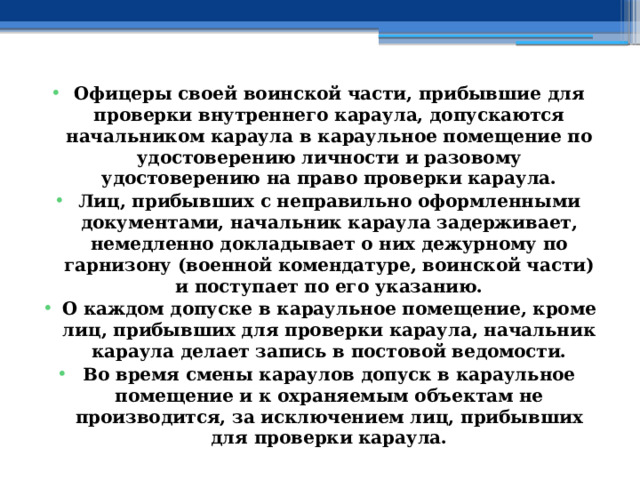 Офицеры своей воинской части, прибывшие для проверки внутреннего караула, допускаются начальником караула в караульное помещение по удостоверению личности и разовому удостоверению на право проверки караула. Лиц, прибывших с неправильно оформленными документами, начальник караула задерживает, немедленно докладывает о них дежурному по гарнизону (военной комендатуре, воинской части) и поступает по его указанию. О каждом допуске в караульное помещение, кроме лиц, прибывших для проверки караула, начальник караула делает запись в постовой ведомости. Во время смены караулов допуск в караульное помещение и к охраняемым объектам не производится, за исключением лиц, прибывших для проверки караула. 