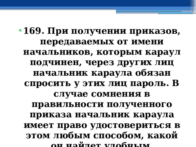 169. При получении приказов, передаваемых от имени начальников, которым караул подчинен, через других лиц начальник караула обязан спросить у этих лиц пароль. В случае сомнения в правильности полученного приказа начальник караула имеет право удостовериться в этом любым способом, какой он найдет удобным. 