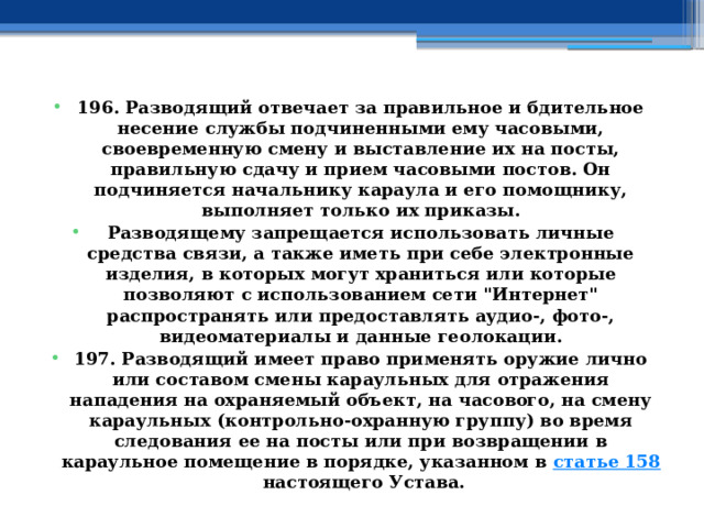 196. Разводящий отвечает за правильное и бдительное несение службы подчиненными ему часовыми, своевременную смену и выставление их на посты, правильную сдачу и прием часовыми постов. Он подчиняется начальнику караула и его помощнику, выполняет только их приказы. Разводящему запрещается использовать личные средства связи, а также иметь при себе электронные изделия, в которых могут храниться или которые позволяют с использованием сети 