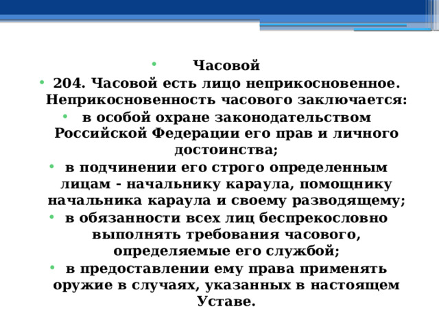 Часовой 204. Часовой есть лицо неприкосновенное. Неприкосновенность часового заключается: в особой охране законодательством Российской Федерации его прав и личного достоинства; в подчинении его строго определенным лицам - начальнику караула, помощнику начальника караула и своему разводящему; в обязанности всех лиц беспрекословно выполнять требования часового, определяемые его службой; в предоставлении ему права применять оружие в случаях, указанных в настоящем Уставе. 