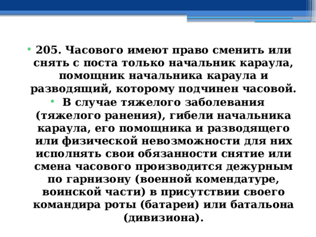 205. Часового имеют право сменить или снять с поста только начальник караула, помощник начальника караула и разводящий, которому подчинен часовой. В случае тяжелого заболевания (тяжелого ранения), гибели начальника караула, его помощника и разводящего или физической невозможности для них исполнять свои обязанности снятие или смена часового производится дежурным по гарнизону (военной комендатуре, воинской части) в присутствии своего командира роты (батареи) или батальона (дивизиона). 