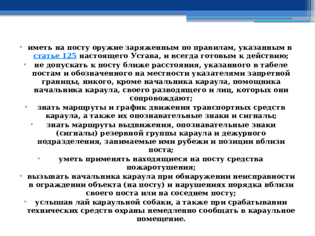 иметь на посту оружие заряженным по правилам, указанным в  статье 125  настоящего Устава, и всегда готовым к действию; не допускать к посту ближе расстояния, указанного в табеле постам и обозначенного на местности указателями запретной границы, никого, кроме начальника караула, помощника начальника караула, своего разводящего и лиц, которых они сопровождают; знать маршруты и график движения транспортных средств караула, а также их опознавательные знаки и сигналы; знать маршруты выдвижения, опознавательные знаки (сигналы) резервной группы караула и дежурного подразделения, занимаемые ими рубежи и позиции вблизи поста; уметь применять находящиеся на посту средства пожаротушения; вызывать начальника караула при обнаружении неисправности в ограждении объекта (на посту) и нарушениях порядка вблизи своего поста или на соседнем посту; услышав лай караульной собаки, а также при срабатывании технических средств охраны немедленно сообщать в караульное помещение. 