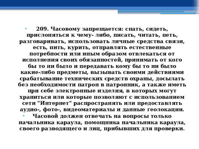 209. Часовому запрещается: спать, сидеть, прислоняться к чему- либо, писать, читать, петь, разговаривать, использовать личные средства связи, есть, пить, курить, отправлять естественные потребности или иным образом отвлекаться от исполнения своих обязанностей, принимать от кого бы то ни было и передавать кому бы то ни было какие-либо предметы, вызывать своими действиями срабатывание технических средств охраны, досылать без необходимости патрон в патронник, а также иметь при себе электронные изделия, в которых могут храниться или которые позволяют с использованием сети 