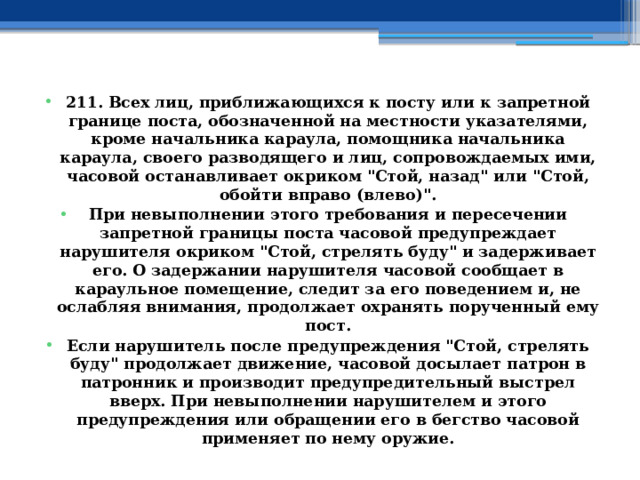 211. Всех лиц, приближающихся к посту или к запретной границе поста, обозначенной на местности указателями, кроме начальника караула, помощника начальника караула, своего разводящего и лиц, сопровождаемых ими, часовой останавливает окриком 