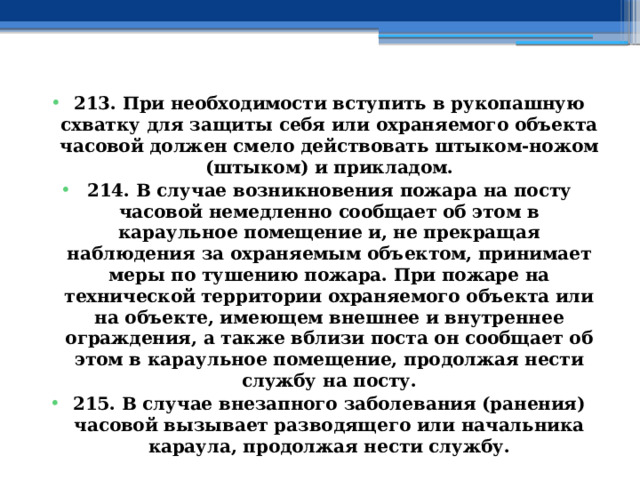 213. При необходимости вступить в рукопашную схватку для защиты себя или охраняемого объекта часовой должен смело действовать штыком-ножом (штыком) и прикладом. 214. В случае возникновения пожара на посту часовой немедленно сообщает об этом в караульное помещение и, не прекращая наблюдения за охраняемым объектом, принимает меры по тушению пожара. При пожаре на технической территории охраняемого объекта или на объекте, имеющем внешнее и внутреннее ограждения, а также вблизи поста он сообщает об этом в караульное помещение, продолжая нести службу на посту. 215. В случае внезапного заболевания (ранения) часовой вызывает разводящего или начальника караула, продолжая нести службу. 