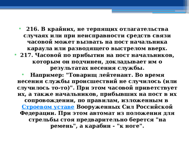 216. В крайних, не терпящих отлагательства случаях или при неисправности средств связи часовой может вызвать на пост начальника караула или разводящего выстрелом вверх. 217. Часовой по прибытии на пост начальников, которым он подчинен, докладывает им о результатах несения службы. Например: 