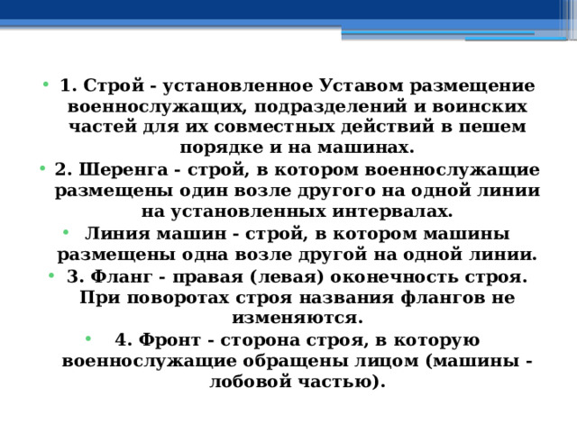 1. Строй - установленное Уставом размещение военнослужащих, подразделений и воинских частей для их совместных действий в пешем порядке и на машинах. 2. Шеренга - строй, в котором военнослужащие размещены один возле другого на одной линии на установленных интервалах. Линия машин - строй, в котором машины размещены одна возле другой на одной линии. 3. Фланг - правая (левая) оконечность строя. При поворотах строя названия флангов не изменяются. 4. Фронт - сторона строя, в которую военнослужащие обращены лицом (машины - лобовой частью). 