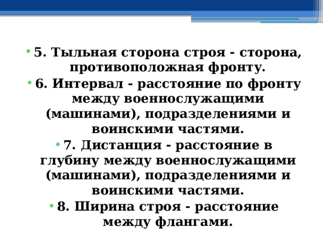 5. Тыльная сторона строя - сторона, противоположная фронту. 6. Интервал - расстояние по фронту между военнослужащими (машинами), подразделениями и воинскими частями. 7. Дистанция - расстояние в глубину между военнослужащими (машинами), подразделениями и воинскими частями. 8. Ширина строя - расстояние между флангами. 