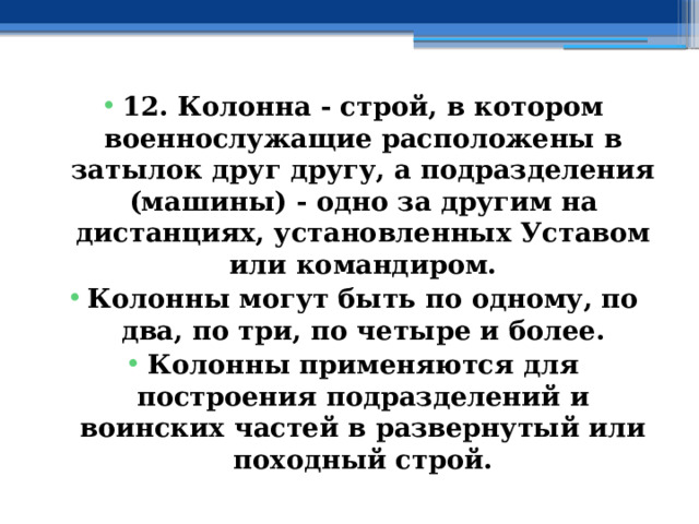 12. Колонна - строй, в котором военнослужащие расположены в затылок друг другу, а подразделения (машины) - одно за другим на дистанциях, установленных Уставом или командиром. Колонны могут быть по одному, по два, по три, по четыре и более. Колонны применяются для построения подразделений и воинских частей в развернутый или походный строй. 