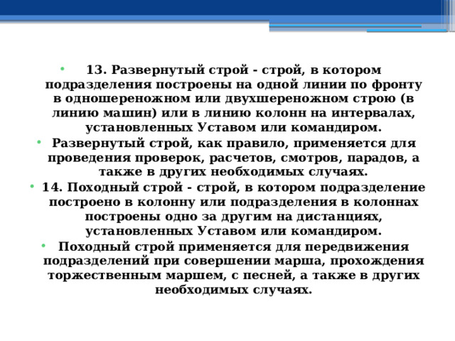 13. Развернутый строй - строй, в котором подразделения построены на одной линии по фронту в одношереножном или двухшереножном строю (в линию машин) или в линию колонн на интервалах, установленных Уставом или командиром. Развернутый строй, как правило, применяется для проведения проверок, расчетов, смотров, парадов, а также в других необходимых случаях. 14. Походный строй - строй, в котором подразделение построено в колонну или подразделения в колоннах построены одно за другим на дистанциях, установленных Уставом или командиром. Походный строй применяется для передвижения подразделений при совершении марша, прохождения торжественным маршем, с песней, а также в других необходимых случаях. 