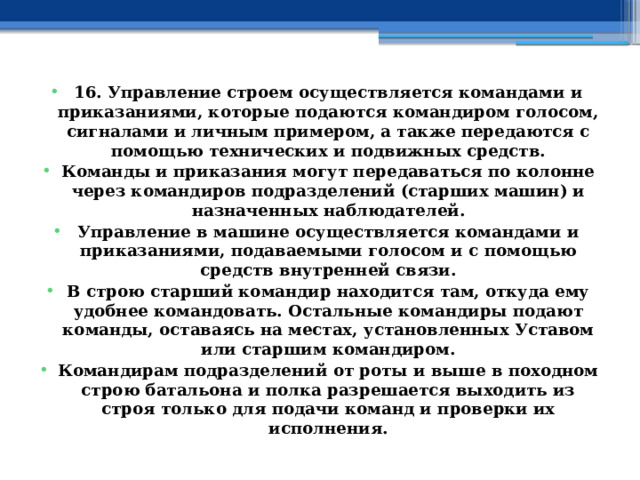 16. Управление строем осуществляется командами и приказаниями, которые подаются командиром голосом, сигналами и личным примером, а также передаются с помощью технических и подвижных средств. Команды и приказания могут передаваться по колонне через командиров подразделений (старших машин) и назначенных наблюдателей. Управление в машине осуществляется командами и приказаниями, подаваемыми голосом и с помощью средств внутренней связи. В строю старший командир находится там, откуда ему удобнее командовать. Остальные командиры подают команды, оставаясь на местах, установленных Уставом или старшим командиром. Командирам подразделений от роты и выше в походном строю батальона и полка разрешается выходить из строя только для подачи команд и проверки их исполнения. 