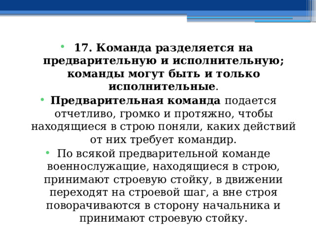 17. Команда разделяется на предварительную и исполнительную; команды могут быть и только исполнительные . Предварительная команда подается отчетливо, громко и протяжно, чтобы находящиеся в строю поняли, каких действий от них требует командир. По всякой предварительной команде военнослужащие, находящиеся в строю, принимают строевую стойку, в движении переходят на строевой шаг, а вне строя поворачиваются в сторону начальника и принимают строевую стойку. 