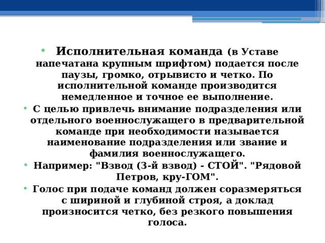 Исполнительная команда (в Уставе напечатана крупным шрифтом) подается после паузы, громко, отрывисто и четко. По исполнительной команде производится немедленное и точное ее выполнение. С целью привлечь внимание подразделения или отдельного военнослужащего в предварительной команде при необходимости называется наименование подразделения или звание и фамилия военнослужащего. Например: 