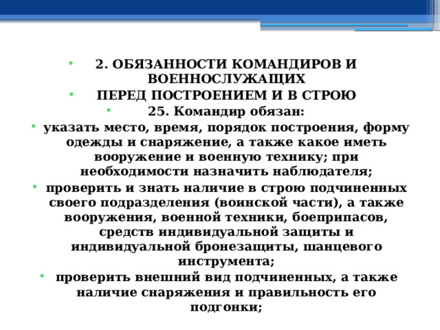 2. ОБЯЗАННОСТИ КОМАНДИРОВ И ВОЕННОСЛУЖАЩИХ ПЕРЕД ПОСТРОЕНИЕМ И В СТРОЮ 25. Командир обязан: указать место, время, порядок построения, форму одежды и снаряжение, а также какое иметь вооружение и военную технику; при необходимости назначить наблюдателя; проверить и знать наличие в строю подчиненных своего подразделения (воинской части), а также вооружения, военной техники, боеприпасов, средств индивидуальной защиты и индивидуальной бронезащиты, шанцевого инструмента; проверить внешний вид подчиненных, а также наличие снаряжения и правильность его подгонки; 