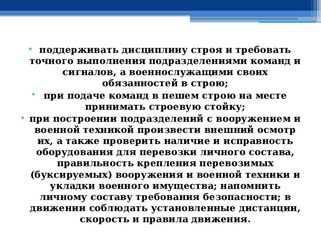 поддерживать дисциплину строя и требовать точного выполнения подразделениями команд и сигналов, а военнослужащими своих обязанностей в строю; при подаче команд в пешем строю на месте принимать строевую стойку; при построении подразделений с вооружением и военной техникой произвести внешний осмотр их, а также проверить наличие и исправность оборудования для перевозки личного состава, правильность крепления перевозимых (буксируемых) вооружения и военной техники и укладки военного имущества; напомнить личному составу требования безопасности; в движении соблюдать установленные дистанции, скорость и правила движения. 