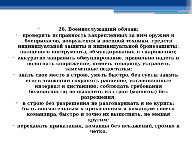 26. Военнослужащий обязан: проверить исправность закрепленных за ним оружия и боеприпасов, вооружения и военной техники, средств индивидуальной защиты и индивидуальной бронезащиты, шанцевого инструмента, обмундирования и снаряжения; аккуратно заправить обмундирование, правильно надеть и подогнать снаряжение, помочь товарищу устранить замеченные недостатки; знать свое место в строю, уметь быстро, без суеты занять его; в движении сохранять равнение, установленные интервал и дистанцию; соблюдать требования безопасности; не выходить из строя (машины) без разрешения; в строю без разрешения не разговаривать и не курить; быть внимательным к приказаниям и командам своего командира, быстро и точно их выполнять, не мешая другим; передавать приказания, команды без искажений, громко и четко. 