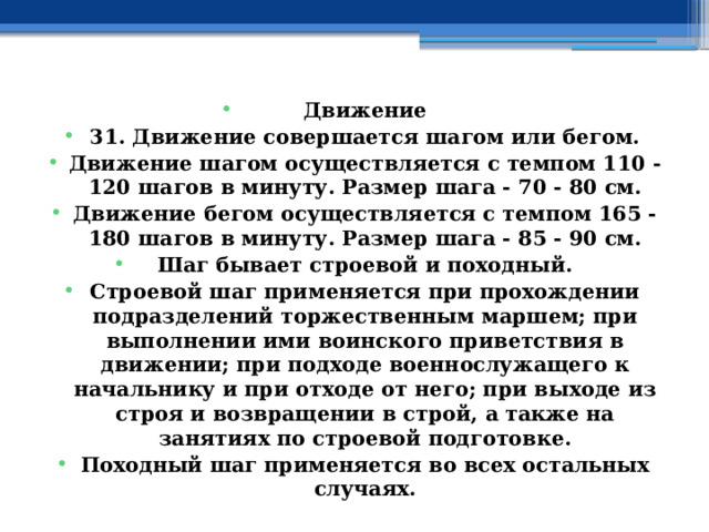 Движение 31. Движение совершается шагом или бегом. Движение шагом осуществляется с темпом 110 - 120 шагов в минуту. Размер шага - 70 - 80 см. Движение бегом осуществляется с темпом 165 - 180 шагов в минуту. Размер шага - 85 - 90 см. Шаг бывает строевой и походный. Строевой шаг применяется при прохождении подразделений торжественным маршем; при выполнении ими воинского приветствия в движении; при подходе военнослужащего к начальнику и при отходе от него; при выходе из строя и возвращении в строй, а также на занятиях по строевой подготовке. Походный шаг применяется во всех остальных случаях. 