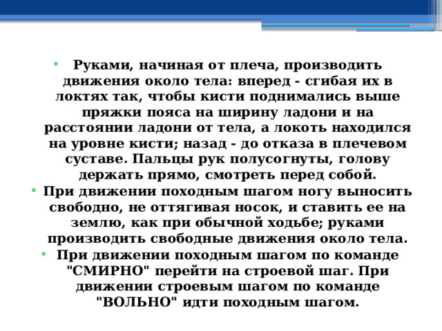 Руками, начиная от плеча, производить движения около тела: вперед - сгибая их в локтях так, чтобы кисти поднимались выше пряжки пояса на ширину ладони и на расстоянии ладони от тела, а локоть находился на уровне кисти; назад - до отказа в плечевом суставе. Пальцы рук полусогнуты, голову держать прямо, смотреть перед собой. При движении походным шагом ногу выносить свободно, не оттягивая носок, и ставить ее на землю, как при обычной ходьбе; руками производить свободные движения около тела. При движении походным шагом по команде 